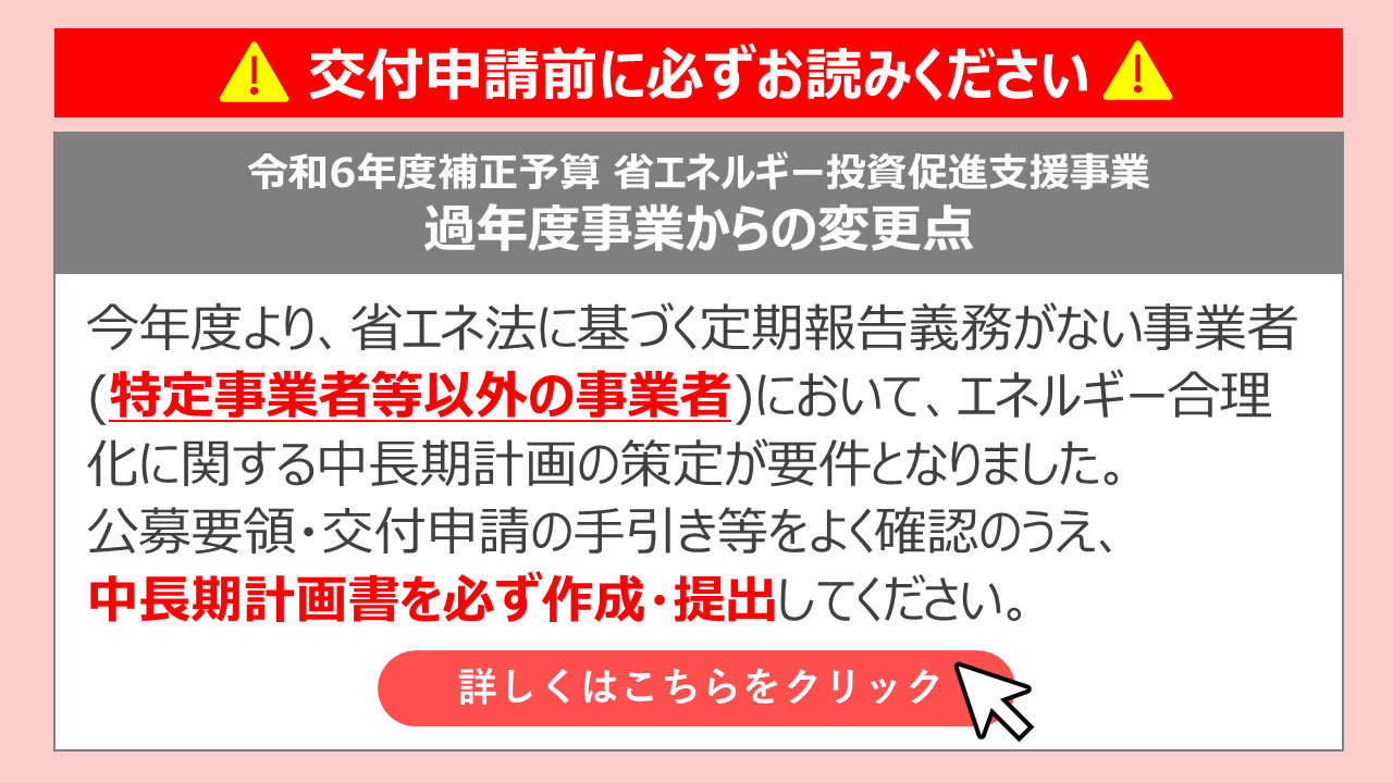 交付申請前に必ずお読みください 令和6年度補正予算 省エネルギー投資促進支援事業 過年度事業からの変更点 今年度より、省エネ法に基づく定期報告義務がない事業者（特定事業者等以外の事業者）において、エネルギー合理化に関する中長期計画の策定が要件となりました。公募要領・交付申請の手引き等をよく確認のうえ、中長期計画書を必ず作成・提出してください。